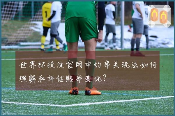 世界杯投注官网中的串关玩法如何理解和评估赔率变化？